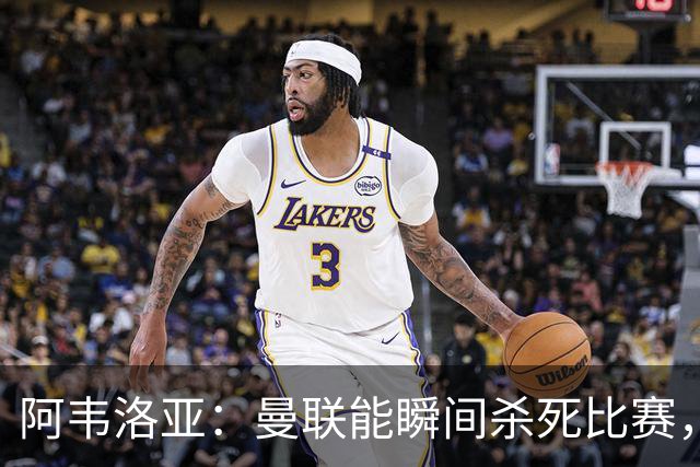 阿韦洛亚：曼联能瞬间杀死比赛，拉什福德库尼亚B费等都喜欢前插